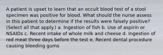 A patient is upset to learn that an occult blood test of a stool specimen was positive for blood. What should the nurse assess in this patient to determine if the results were falsely positive? (Select all that apply.) a. Ingestion of fish b. Use of aspirin or NSAIDs c. Recent intake of whole milk and cheese d. Ingestion of red meat three days before the test e. Recent dental procedure causing bleeding gums