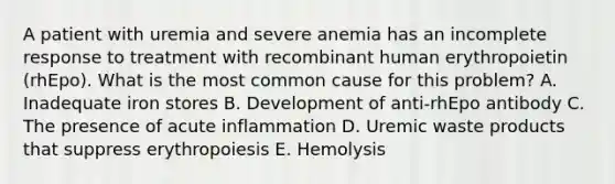 A patient with uremia and severe anemia has an incomplete response to treatment with recombinant human erythropoietin (rhEpo). What is the most common cause for this problem? A. Inadequate iron stores B. Development of anti-rhEpo antibody C. The presence of acute inflammation D. Uremic waste products that suppress erythropoiesis E. Hemolysis