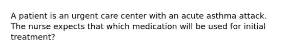 A patient is an urgent care center with an acute asthma attack. The nurse expects that which medication will be used for initial treatment?