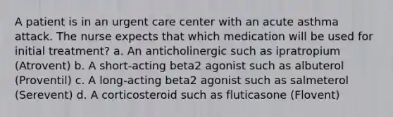 A patient is in an urgent care center with an acute asthma attack. The nurse expects that which medication will be used for initial treatment? a. An anticholinergic such as ipratropium (Atrovent) b. A short-acting beta2 agonist such as albuterol (Proventil) c. A long-acting beta2 agonist such as salmeterol (Serevent) d. A corticosteroid such as fluticasone (Flovent)