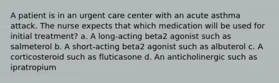 A patient is in an urgent care center with an acute asthma attack. The nurse expects that which medication will be used for initial treatment? a. A long-acting beta2 agonist such as salmeterol b. A short-acting beta2 agonist such as albuterol c. A corticosteroid such as fluticasone d. An anticholinergic such as ipratropium