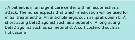 . A patient is in an urgent care center with an acute asthma attack. The nurse expects that which medication will be used for initial treatment? a. An anticholinergic such as ipratropium b. A short-acting beta2 agonist such as albuterol c. A long-acting beta2 agonist such as salmeterol d. A corticosteroid such as fluticasone