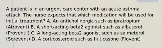 A patient is in an urgent care center with an acute asthma attack. The nurse expects that which medication will be used for initial treatment? A. An anticholinergic such as ipratropium (Atrovent) B. A short-acting beta2 agonist such as albuterol (Proventil) C. A long-acting beta2 agonist such as salmeterol (Serevent) D. A corticosteroid such as fluticasone (Flovent)