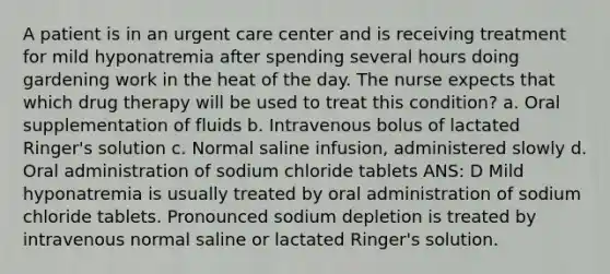 A patient is in an urgent care center and is receiving treatment for mild hyponatremia after spending several hours doing gardening work in the heat of the day. The nurse expects that which drug therapy will be used to treat this condition? a. Oral supplementation of fluids b. Intravenous bolus of lactated Ringer's solution c. Normal saline infusion, administered slowly d. Oral administration of sodium chloride tablets ANS: D Mild hyponatremia is usually treated by oral administration of sodium chloride tablets. Pronounced sodium depletion is treated by intravenous normal saline or lactated Ringer's solution.