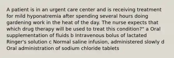 A patient is in an urgent care center and is receiving treatment for mild hyponatremia after spending several hours doing gardening work in the heat of the day. The nurse expects that which drug therapy will be used to treat this condition?" a Oral supplementation of fluids b Intravenous bolus of lactated Ringer's solution c Normal saline infusion, administered slowly d Oral administration of sodium chloride tablets