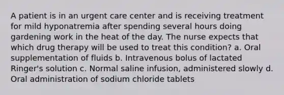 A patient is in an urgent care center and is receiving treatment for mild hyponatremia after spending several hours doing gardening work in the heat of the day. The nurse expects that which drug therapy will be used to treat this condition? a. Oral supplementation of fluids b. Intravenous bolus of lactated Ringer's solution c. Normal saline infusion, administered slowly d. Oral administration of sodium chloride tablets