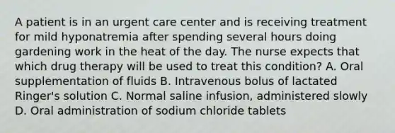 A patient is in an urgent care center and is receiving treatment for mild hyponatremia after spending several hours doing gardening work in the heat of the day. The nurse expects that which drug therapy will be used to treat this condition? A. Oral supplementation of fluids B. Intravenous bolus of lactated Ringer's solution C. Normal saline infusion, administered slowly D. Oral administration of sodium chloride tablets