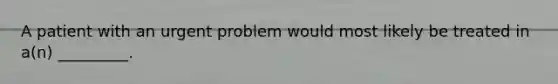 A patient with an urgent problem would most likely be treated in a(n) _________.