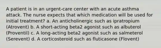 A patient is in an urgent-care center with an acute asthma attack. The nurse expects that which medication will be used for initial treatment? a. An anticholinergic such as ipratropium (Atrovent) b. A short-acting beta2 agonist such as albuterol (Proventil) c. A long-acting beta2 agonist such as salmeterol (Serevent) d. A corticosteroid such as fluticasone (Flovent)