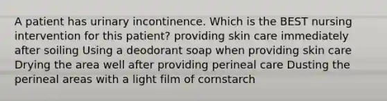 A patient has urinary incontinence. Which is the BEST nursing intervention for this patient? providing skin care immediately after soiling Using a deodorant soap when providing skin care Drying the area well after providing perineal care Dusting the perineal areas with a light film of cornstarch