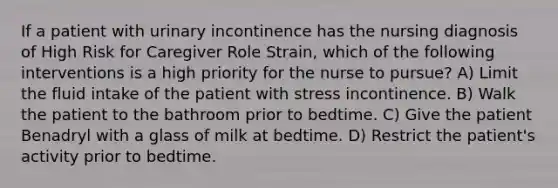 If a patient with urinary incontinence has the nursing diagnosis of High Risk for Caregiver Role Strain, which of the following interventions is a high priority for the nurse to pursue? A) Limit the fluid intake of the patient with stress incontinence. B) Walk the patient to the bathroom prior to bedtime. C) Give the patient Benadryl with a glass of milk at bedtime. D) Restrict the patient's activity prior to bedtime.