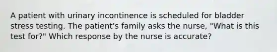 A patient with urinary incontinence is scheduled for bladder stress testing. The patient's family asks the nurse, "What is this test for?" Which response by the nurse is accurate?