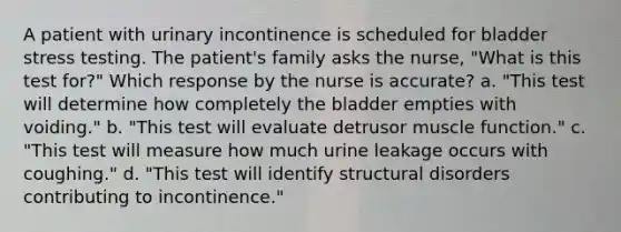 A patient with urinary incontinence is scheduled for bladder stress testing. The patient's family asks the nurse, "What is this test for?" Which response by the nurse is accurate? a. "This test will determine how completely the bladder empties with voiding." b. "This test will evaluate detrusor muscle function." c. "This test will measure how much urine leakage occurs with coughing." d. "This test will identify structural disorders contributing to incontinence."