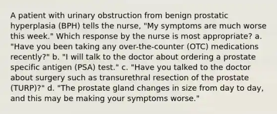 A patient with urinary obstruction from benign prostatic hyperplasia (BPH) tells the nurse, "My symptoms are much worse this week." Which response by the nurse is most appropriate? a. "Have you been taking any over-the-counter (OTC) medications recently?" b. "I will talk to the doctor about ordering a prostate specific antigen (PSA) test." c. "Have you talked to the doctor about surgery such as transurethral resection of the prostate (TURP)?" d. "The prostate gland changes in size from day to day, and this may be making your symptoms worse."