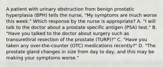 A patient with urinary obstruction from benign prostatic hyperplasia (BPH) tells the nurse, "My symptoms are much worse this week." Which response by the nurse is appropriate? A. "I will talk to the doctor about a prostate specific antigen (PSA) test." B. "Have you talked to the doctor about surgery such as transurethral resection of the prostate (TURP)?" C. "Have you taken any over-the-counter (OTC) medications recently?" D. "The prostate gland changes in size from day to day, and this may be making your symptoms worse."