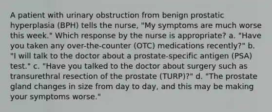 A patient with urinary obstruction from benign prostatic hyperplasia (BPH) tells the nurse, "My symptoms are much worse this week." Which response by the nurse is appropriate? a. "Have you taken any over-the-counter (OTC) medications recently?" b. "I will talk to the doctor about a prostate-specific antigen (PSA) test." c. "Have you talked to the doctor about surgery such as transurethral resection of the prostate (TURP)?" d. "The prostate gland changes in size from day to day, and this may be making your symptoms worse."