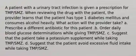 A patient with a urinary tract infection is given a prescription for TMP/SMZ. When reviewing the drug with the patient, the provider learns that the patient has type 1 diabetes mellitus and consumes alcohol heavily. What action will the provider take? a. Prescribe a different antibiotic for this patient .b. Order daily blood glucose determinations while giving TMP/SMZ. c. Suggest that the patient take a potassium supplement while taking TMP/SMZ. d. Suggest that the patient avoid excessive fluid intake while taking TMP/SMZ.