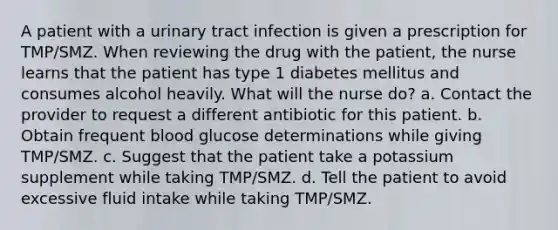 A patient with a urinary tract infection is given a prescription for TMP/SMZ. When reviewing the drug with the patient, the nurse learns that the patient has type 1 diabetes mellitus and consumes alcohol heavily. What will the nurse do? a. Contact the provider to request a different antibiotic for this patient. b. Obtain frequent blood glucose determinations while giving TMP/SMZ. c. Suggest that the patient take a potassium supplement while taking TMP/SMZ. d. Tell the patient to avoid excessive fluid intake while taking TMP/SMZ.