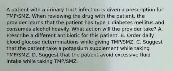 A patient with a urinary tract infection is given a prescription for TMP/SMZ. When reviewing the drug with the patient, the provider learns that the patient has type 1 diabetes mellitus and consumes alcohol heavily. What action will the provider take? A. Prescribe a different antibiotic for this patient. B. Order daily blood glucose determinations while giving TMP/SMZ. C. Suggest that the patient take a potassium supplement while taking TMP/SMZ. D. Suggest that the patient avoid excessive fluid intake while taking TMP/SMZ.