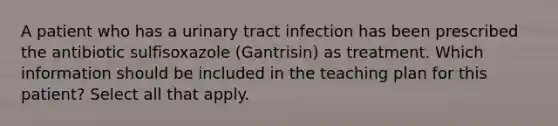 A patient who has a urinary tract infection has been prescribed the antibiotic sulfisoxazole (Gantrisin) as treatment. Which information should be included in the teaching plan for this patient? Select all that apply.