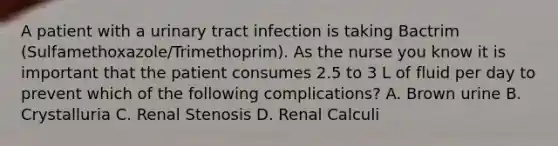 A patient with a <a href='https://www.questionai.com/knowledge/kN6ArhoJHF-urinary-tract-infection' class='anchor-knowledge'>urinary tract infection</a> is taking Bactrim (Sulfamethoxazole/Trimethoprim). As the nurse you know it is important that the patient consumes 2.5 to 3 L of fluid per day to prevent which of the following complications? A. Brown urine B. Crystalluria C. Renal Stenosis D. Renal Calculi