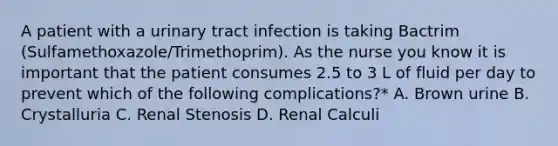 A patient with a urinary tract infection is taking Bactrim (Sulfamethoxazole/Trimethoprim). As the nurse you know it is important that the patient consumes 2.5 to 3 L of fluid per day to prevent which of the following complications?* A. Brown urine B. Crystalluria C. Renal Stenosis D. Renal Calculi