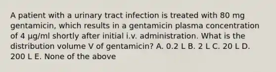 A patient with a urinary tract infection is treated with 80 mg gentamicin, which results in a gentamicin plasma concentration of 4 μg/ml shortly after initial i.v. administration. What is the distribution volume V of gentamicin? A. 0.2 L B. 2 L C. 20 L D. 200 L E. None of the above