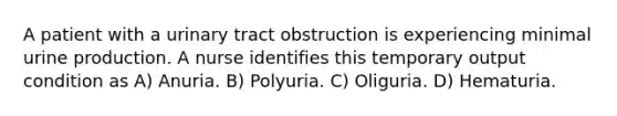 A patient with a urinary tract obstruction is experiencing minimal urine production. A nurse identifies this temporary output condition as A) Anuria. B) Polyuria. C) Oliguria. D) Hematuria.