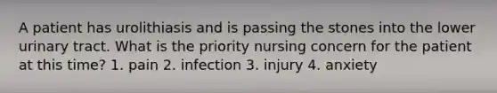 A patient has urolithiasis and is passing the stones into the lower urinary tract. What is the priority nursing concern for the patient at this time? 1. pain 2. infection 3. injury 4. anxiety