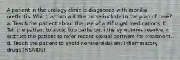 A patient in the urology clinic is diagnosed with monilial urethritis. Which action will the nurse include in the plan of care? a. Teach the patient about the use of antifungal medications. b. Tell the patient to avoid tub baths until the symptoms resolve. c. Instruct the patient to refer recent sexual partners for treatment. d. Teach the patient to avoid nonsteroidal antiinflammatory drugs (NSAIDs).