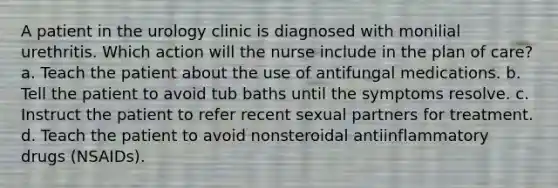 A patient in the urology clinic is diagnosed with monilial urethritis. Which action will the nurse include in the plan of care? a. Teach the patient about the use of antifungal medications. b. Tell the patient to avoid tub baths until the symptoms resolve. c. Instruct the patient to refer recent sexual partners for treatment. d. Teach the patient to avoid nonsteroidal antiinflammatory drugs (NSAIDs).