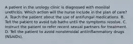 A patient in the urology clinic is diagnosed with monilial urethritis. Which action will the nurse include in the plan of care? A. Teach the patient about the use of antifungal medications. B. Tell the patient to avoid tub baths until the symptoms resolve. C. Instruct the patient to refer recent sexual partners for treatment. D. Tell the patient to avoid nonsteroidal antiinflammatory drugs (NSAIDs).