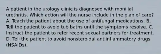 A patient in the urology clinic is diagnosed with monilial urethritis. Which action will the nurse include in the plan of care? A. Teach the patient about the use of antifungal medications. B. Tell the patient to avoid tub baths until the symptoms resolve. C. Instruct the patient to refer recent sexual partners for treatment. D. Tell the patient to avoid nonsteroidal antiinflammatory drugs (NSAIDs).