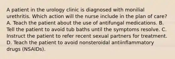 A patient in the urology clinic is diagnosed with monilial urethritis. Which action will the nurse include in the plan of care? A. Teach the patient about the use of antifungal medications. B. Tell the patient to avoid tub baths until the symptoms resolve. C. Instruct the patient to refer recent sexual partners for treatment. D. Teach the patient to avoid nonsteroidal antiinflammatory drugs (NSAIDs).