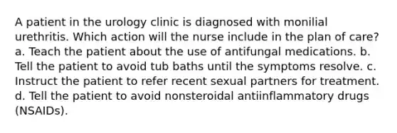 A patient in the urology clinic is diagnosed with monilial urethritis. Which action will the nurse include in the plan of care? a. Teach the patient about the use of antifungal medications. b. Tell the patient to avoid tub baths until the symptoms resolve. c. Instruct the patient to refer recent sexual partners for treatment. d. Tell the patient to avoid nonsteroidal antiinflammatory drugs (NSAIDs).