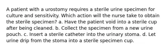 A patient with a urostomy requires a sterile urine specimen for culture and sensitivity. Which action will the nurse take to obtain the sterile specimen? a. Have the patient void into a sterile cup after being cleaned. b. Collect the specimen from a new urine pouch. c. Insert a sterile catheter into the urinary stoma. d. Let urine drip from the stoma into a sterile specimen cup.