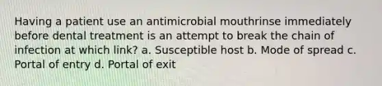 Having a patient use an antimicrobial mouthrinse immediately before dental treatment is an attempt to break the chain of infection at which link? a. Susceptible host b. Mode of spread c. Portal of entry d. Portal of exit