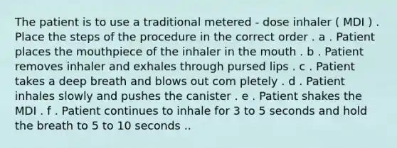 The patient is to use a traditional metered - dose inhaler ( MDI ) . Place the steps of the procedure in the correct order . a . Patient places the mouthpiece of the inhaler in the mouth . b . Patient removes inhaler and exhales through pursed lips . c . Patient takes a deep breath and blows out com pletely . d . Patient inhales slowly and pushes the canister . e . Patient shakes the MDI . f . Patient continues to inhale for 3 to 5 seconds and hold the breath to 5 to 10 seconds ..