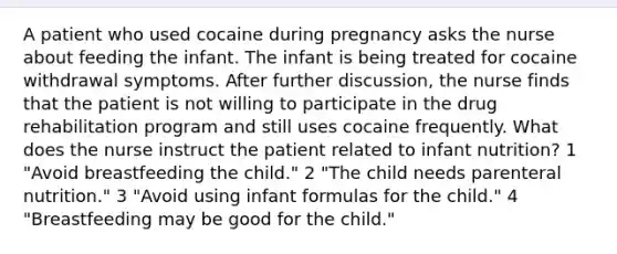 A patient who used cocaine during pregnancy asks the nurse about feeding the infant. The infant is being treated for cocaine withdrawal symptoms. After further discussion, the nurse finds that the patient is not willing to participate in the drug rehabilitation program and still uses cocaine frequently. What does the nurse instruct the patient related to infant nutrition? 1 "Avoid breastfeeding the child." 2 "The child needs parenteral nutrition." 3 "Avoid using infant formulas for the child." 4 "Breastfeeding may be good for the child."