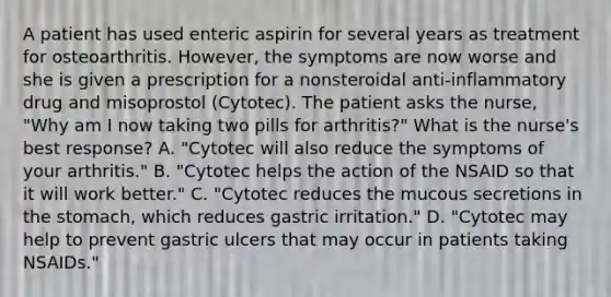 A patient has used enteric aspirin for several years as treatment for osteoarthritis. However, the symptoms are now worse and she is given a prescription for a nonsteroidal anti-inflammatory drug and misoprostol (Cytotec). The patient asks the nurse, "Why am I now taking two pills for arthritis?" What is the nurse's best response? A. "Cytotec will also reduce the symptoms of your arthritis." B. "Cytotec helps the action of the NSAID so that it will work better." C. "Cytotec reduces the mucous secretions in the stomach, which reduces gastric irritation." D. "Cytotec may help to prevent gastric ulcers that may occur in patients taking NSAIDs."