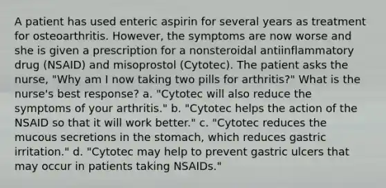 A patient has used enteric aspirin for several years as treatment for osteoarthritis. However, the symptoms are now worse and she is given a prescription for a nonsteroidal antiinflammatory drug (NSAID) and misoprostol (Cytotec). The patient asks the nurse, "Why am I now taking two pills for arthritis?" What is the nurse's best response? a. "Cytotec will also reduce the symptoms of your arthritis." b. "Cytotec helps the action of the NSAID so that it will work better." c. "Cytotec reduces the mucous secretions in the stomach, which reduces gastric irritation." d. "Cytotec may help to prevent gastric ulcers that may occur in patients taking NSAIDs."