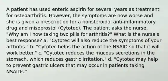 A patient has used enteric aspirin for several years as treatment for osteoarthritis. However, the symptoms are now worse and she is given a prescription for a nonsteroidal anti-inflammatory drug and misoprostol (Cytotec). The patient asks the nurse, "Why am I now taking two pills for arthritis?" What is the nurse's best response? a. "Cytotec will also reduce the symptoms of your arthritis." b. "Cytotec helps the action of the NSAID so that it will work better." c. "Cytotec reduces the mucous secretions in the stomach, which reduces gastric irritation." d. "Cytotec may help to prevent gastric ulcers that may occur in patients taking NSAIDs."