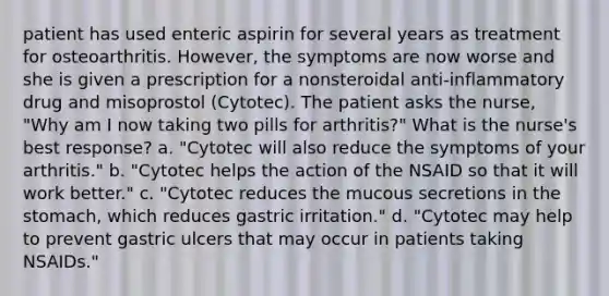 patient has used enteric aspirin for several years as treatment for osteoarthritis. However, the symptoms are now worse and she is given a prescription for a nonsteroidal anti-inflammatory drug and misoprostol (Cytotec). The patient asks the nurse, "Why am I now taking two pills for arthritis?" What is the nurse's best response? a. "Cytotec will also reduce the symptoms of your arthritis." b. "Cytotec helps the action of the NSAID so that it will work better." c. "Cytotec reduces the mucous secretions in <a href='https://www.questionai.com/knowledge/kLccSGjkt8-the-stomach' class='anchor-knowledge'>the stomach</a>, which reduces gastric irritation." d. "Cytotec may help to prevent gastric ulcers that may occur in patients taking NSAIDs."