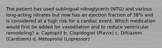 The patient has used sublingual nitroglycerin (NTG) and various long-acting nitrates but now has an ejection fraction of 38% and is considered at a high risk for a cardiac event. Which medication would first be added for vasodilation and to reduce ventricular remodeling? a. Captopril b. Clopidogrel (Plavix) c. Diltiazem (Cardizem) d. Metoprolol (Lopressor)