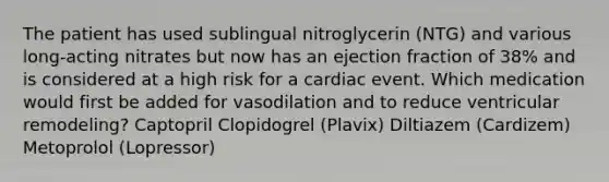 The patient has used sublingual nitroglycerin (NTG) and various long-acting nitrates but now has an ejection fraction of 38% and is considered at a high risk for a cardiac event. Which medication would first be added for vasodilation and to reduce ventricular remodeling? Captopril Clopidogrel (Plavix) Diltiazem (Cardizem) Metoprolol (Lopressor)