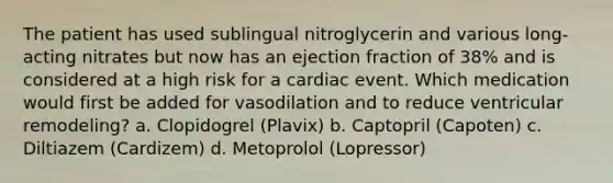 The patient has used sublingual nitroglycerin and various long-acting nitrates but now has an ejection fraction of 38% and is considered at a high risk for a cardiac event. Which medication would first be added for vasodilation and to reduce ventricular remodeling? a. Clopidogrel (Plavix) b. Captopril (Capoten) c. Diltiazem (Cardizem) d. Metoprolol (Lopressor)