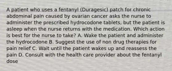 A patient who uses a fentanyl (Duragesic) patch for chronic abdominal pain caused by ovarian cancer asks the nurse to administer the prescribed hydrocodone tablets, but the patient is asleep when the nurse returns with the medication. Which action is best for the nurse to take? A. Wake the patient and administer the hydrocodone B. Suggest the use of non drug therapies for pain relief C. Wait until the patient wakes up and reassess the pain D. Consult with the health care provider about the fentanyl dose