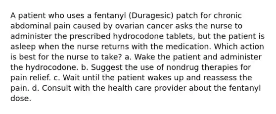 A patient who uses a fentanyl (Duragesic) patch for chronic abdominal pain caused by ovarian cancer asks the nurse to administer the prescribed hydrocodone tablets, but the patient is asleep when the nurse returns with the medication. Which action is best for the nurse to take? a. Wake the patient and administer the hydrocodone. b. Suggest the use of nondrug therapies for pain relief. c. Wait until the patient wakes up and reassess the pain. d. Consult with the health care provider about the fentanyl dose.