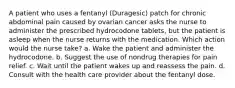 A patient who uses a fentanyl (Duragesic) patch for chronic abdominal pain caused by ovarian cancer asks the nurse to administer the prescribed hydrocodone tablets, but the patient is asleep when the nurse returns with the medication. Which action would the nurse take? a. Wake the patient and administer the hydrocodone. b. Suggest the use of nondrug therapies for pain relief. c. Wait until the patient wakes up and reassess the pain. d. Consult with the health care provider about the fentanyl dose.