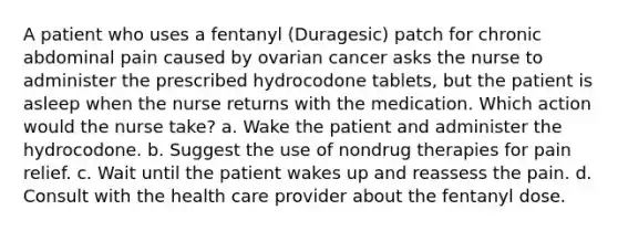 A patient who uses a fentanyl (Duragesic) patch for chronic abdominal pain caused by ovarian cancer asks the nurse to administer the prescribed hydrocodone tablets, but the patient is asleep when the nurse returns with the medication. Which action would the nurse take? a. Wake the patient and administer the hydrocodone. b. Suggest the use of nondrug therapies for pain relief. c. Wait until the patient wakes up and reassess the pain. d. Consult with the health care provider about the fentanyl dose.